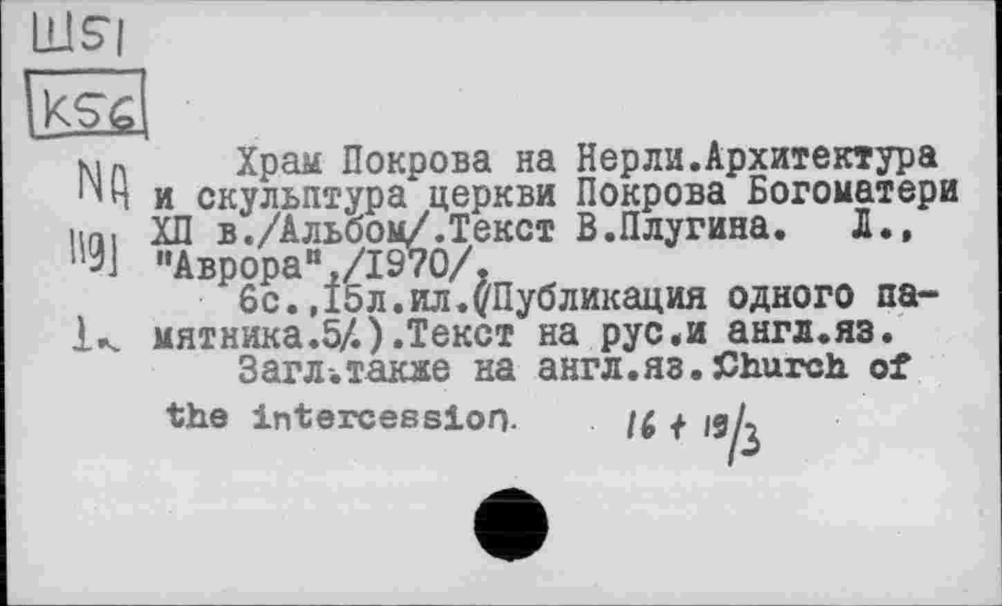 ﻿LUS|

NQ
B9]
K
Храм Покрова на Hepли.Архитектура и скульптура церкви Покрова Богоматери ХП в./Альбом/.Текст В.Плугина. Л., "Аврораи,/1970/.
6с. ,15 л. ил. ('Публикация одного памятника.5/.) .Текст на рус.и англ.яз.
Загл-.такяе на англ.яз.Church of
the intercession.
16 + ISA